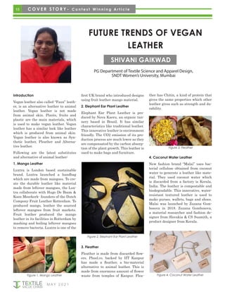 15
M AY 2 0 2 1
FUTURE TRENDS OF VEGAN
LEATHER
PG Department of Textile Science and Apparel Design,
SNDT Women’s University, Mumbai
SHIVANI GAIKWAD
Introduction
Vegan leather also called “Faux” leath-
er, is an alternative leather to animal
leather. Vegan leather is not made
from animal skin. Plants, fruits and
plastic are the main materials, which
is used to make vegan leather. Vegan
leather has a similar look like leather
which is produced from animal skin.
Vegan leather is also known as Syn-
thetic leather, Pleather and Alterna-
tive leather.
Following are the latest substitutes
and alternative of animal leather:
1. Mango Leather
Luxtra is London based sustainable
brand. Luxtra launched a handbag
which are made from mangoes. To cre-
ate the durable leather like material
made from leftover mangoes, the Lux-
tra collaborate with Hugo De Boom &
Koen Meerkerk- founders of the Dutch
Compony Fruit Leather Rotterdam. To
produced mango, leather the sourced
leftover mangoes from fruit markets.
Fruit leather produced the mango
leather in its facilities in Rotterdam by
mashing and boiling leftover mangoes
to remove bacteria. Luxtra is one of the
first UK brand who introduced designs
using fruit leather mango material.
2. Elephant Ear Plant Leather
Elephant Ear Plant Leather is pro-
duced by Nova Kaeru, an organic tan-
nery based in Brazil. It has similar
characteristics like traditional leather.
This innovative leather is environment
friendly. The CO2 emission of its pro-
duction process are much lower as they
are compensated by the carbon absorp-
tion of the plant growth. This leather is
used to make bags and furniture.
ther has Chitin, a kind of protein that
gives the same properties which other
leather gives such as strength and du-
rability.
Figure 1. Mango Leather
Figure 2. Elephant Ear Plant Leather
3. Fleather
Fleather is made from discarded flow-
ers. Phool.co. backed by IIT Kanpur
has made a fleather, a bio-material
alternative to animal leather. This is
made from enormous amount of flower
waste from temples of Kanpur. Flea-
Figure 3. Fleather
4. Coconut Water Leather
New fashion brand “Malai” uses bac-
terial cellulose obtained from coconut
water to generate a leather like mate-
rial. They used coconut water which
is discarded from a factory is Kerala,
India. The leather is compostable and
biodegradable. This innovative, water-
resistant textured leather is used to
make purses, wallets, bags and shoes.
Malai was launched by Zuzana Gom-
bosova in 2018. Zuzana Gombosova,
a material researcher and fashion de-
signer from Slovakia & CS Susmith, a
product designer from Kerala.
Figure 4. Coconut Water Leather
C O V E R S T O R Y - C o n t e s t W i n n i n g A r t i c l e
 