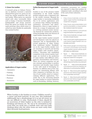 16
M AY 2 0 2 1
5. Green Tea Leather
A research group at Auburn Univer-
sity in Alabama invented a material
obtained from green tea, green tea ma-
terial has similar properties like ani-
mal leather. When green tea material
mixed with other sustainable fabric
such as hemp, it becomes breathable,
biodegradable and strong material.
From this green tea leather the team
made prototype shoes which tester re-
sulted was more flexible & comfortable
than animal leather.
Further Development of Vegan Leath-
er
Leather is one of the greatest traded
commodities in the world. Leather
product industry play a important role
in the world’s economy. Demand for
vegan leather is increasing worldwide
due to its various applications such
as, pursues, bags, clothing, furnishing,
automotive, accessories and others.
Demand for a faux or vegan leather is
driven by a range of components such
as, evolving customers trend, increas-
ing demand for animal free products,
rising knowledge about the features of
vegan leather among others.
In the vegan leather market research
and development work has played an
important role in distinguishing the
overall properties of vegan leather
from traditional leather. Stockhold-
ers in the vegan leather market view
are investing in research and develop
vegan leather with excellent charac-
teristics. Upcoming and established
competitor in the current market land-
scape are involved in the production
of vegan leather with different colors,
patterns, functionalities and textures.
There are various companies are get
into strategic partnerships to produce
innovative and durable vegan leather
in line with trend of developing in-
dustries. In addition most of the com-
panies are announcing alliance with
other companies to facilitate the crea-
tion of new models aimed at commer-
cializing different applications. Cur-
rently due to the increasing demand
for vegan leather in various industries
such as furnishing, clothing, footwear,
automotive, accessories, etc., vendors
are expected to align their product de-
velopment work, according to the need
of the each of their industries.
Reference
1.	 https://www.livekindly.co/new-de-
signer-vegan-leather-handbags-are-
made-from-mangoes/
2.	 https://www.verycompostable.com/
posts/sustainability-a-unique-leather-
like-material-made-from-leaves/
3.	 https://materialdistrict.com/article/
bags-leaf-leather-recycled-pet/
4.	 https://www.livekindly.co/vegan-leath-
er-indian-temple-flowers/
5.	 https://www.peta.org/living/personal-
care-fashion/vegan-leather-chic-sus-
tainable-and-fruity/
6.	 https://www.google.com/amp/s/veg-
conomist.com/market-and-trends/
vegan-leather-industry-will-be-worth-
89-6-billion-by-2025/amp/
7.	 Figure 1: https://www.livekindly.co/
new-designer-vegan-leather-hand-
bags-are-made-from-mangoes/
8.	 Figure 2: https://materialdistrict.com/
article/bags-leaf-leather-recycled-pet/
9.	 Figure 3: https://www.tribuneindia.
com/news/schools/now-fleather-an-
alternative-to-animal-leather-220978
10.	 Figure 4: https://www.peta.org/living/
personal-care-fashion/vegan-leather-
chic-sustainable-and-fruity/
11.	 Figure 5: https://www.peta.org/living/
personal-care-fashion/vegan-leather-
chic-sustainable-and-fruity/
Figure 5. Green Tea Leather
Applications of Vegan Leather
 Automotive
 Clothing
 Furnishing
 Footwear
 Accessories
C O V E R S T O R Y - C o n t e s t W i n n i n g A r t i c l e
White Leather is the hardest to create. Calfskin overall is
a coarse and hard material. In any case, this trademark
additionally has a disadvantage to it as not all covers up
are not difficult to color. Particularly if there should be
an occurrence of white leather as the color is inclined to
breaking and doesn't set. Try not to be astonished in the
event that you stroll into a cowhide store and can't help
thinking about why the white items are more costly than
their diversely hued partners.
F A C T S
 