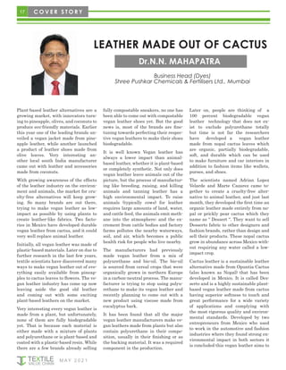 17
M AY 2 0 2 1
C O V E R S T O R Y
LEATHER MADE OUT OF CACTUS
Dr.N.N. MAHAPATRA
Business Head (Dyes)
Shree Pushkar Chemicals & Fertilisers Ltd., Mumbai
Plant-based leather alternatives are a
growing market, with innovators turn-
ing to pineapple, olives, and coconuts to
produce eco-friendly materials. Earlier
this year one of the leading brands un-
veiled a vegan jacket made from pine-
apple leather, while another launched
a product of leather shoes made from
olive leaves. Very interesting an-
other local south India manufacturer
came out with leather and accessories
made from coconuts.
With growing awareness of the effects
of the leather industry on the environ-
ment and animals, the market for cru-
elty-free alternatives will keep grow-
ing. So many brands are out there,
trying to make vegan leather as low-
impact as possible by using plants to
create leather-like fabrics. Two facto-
ries in Mexico have developed durable
vegan leather from cactus, and it could
very well replace animal leather.
Initially, all vegan leather was made of
plastic-based materials. Later on due to
further research in the last few years,
textile scientists have discovered many
ways to make vegan leather out of eve-
rything easily available from pineap-
ples to cactus leaves to flowers. The ve-
gan leather industry has come up now
leaving aside the good old leather
and coming out with some exciting
plant-based leathers on the market.
Very interesting every vegan leather is
made from a plant, but unfortunately,
none of them are fully biodegradable
yet. That is because each material is
either made with a mixture of plants
and polyurethane or is plant-based and
coated with a plastic-based resin. While
there are a few brands already selling
fully compostable sneakers, no one has
been able to come out with compostable
vegan leather shoes yet. But the good
news is, most of the brands are fine-
tuning towards perfecting their respec-
tive vegan leathers to make their shoes
biodegradable.
It is well known Vegan leather has
always a lower impact than animal-
based leather, whether it is plant-based
or completely synthetic. Not only does
vegan leather leave animals out of the
picture, but the process of manufactur-
ing like breeding, raising, and killing
animals and tanning leather has a
high environmental impact. To raise
animals (typically cows) for leather
requires large amounts of land, water,
and cattle feed, the animals emit meth-
ane into the atmosphere; and the ex-
crement from cattle bodies and factory
farms pollutes the nearby waterways,
soil, and air, which becomes a public
health risk for people who live nearby.
The manufacturers had previously
made vegan leather from a mix of
polyurethane and bio-oil. The bio-oil
is sourced from cereal crops that were
organically grown in northern Europe
in a carbon-neutral process. The manu-
facturer is trying to stop using polyu-
rethane to make its vegan leather and
recently planning to come out with a
new product using viscose made from
eucalyptus bark.
It has been found that all the major
vegan leather manufacturers make ve-
gan leathers made from plants but also
contain polyurethane in their compo-
sition, usually in their finishing or as
the backing material. It was a required
component in the production.
Later on, people are thinking of a
100 percent biodegradable vegan
leather technology that does not ex-
ist to exclude polyurethane totally
but time is not far the researchers
have developed a vegan leather
made from nopal cactus leaves which
are organic, partially biodegradable,
soft, and durable which can be used
to make furniture and car interiors in
addition to fashion items like wallets,
purses, and shoes.
The scientists named Adrian Lopez
Velarde and Marte Cazarez came to-
gether to create a cruelty-free alter-
native to animal leather, and just last
month, they developed the first time an
organic leather made entirely from no-
pal or prickly pear cactus which they
name as “ Dessert “. They want to sell
Desserto fabric to other designers and
fashion brands, rather than design and
sell their products. These nopal cactus
grow in abundance across Mexico with-
out requiring any water called a low-
impact crop.
Cactus leather is a sustainable leather
alternative made from Opuntia Cactus
(also known as Nopal) that has been
developed in Mexico. It is called Des-
serto and is a highly sustainable plant-
based vegan leather made from cactus
having superior softness to touch and
great performance for a wide variety
of applications and complying with
the most rigorous quality and environ-
mental standards. Developed by two
entrepreneurs from Mexico who used
to work in the automotive and fashion
industries where they found strong en-
vironmental impact in both sectors it
is concluded this vegan leather aims to
 
