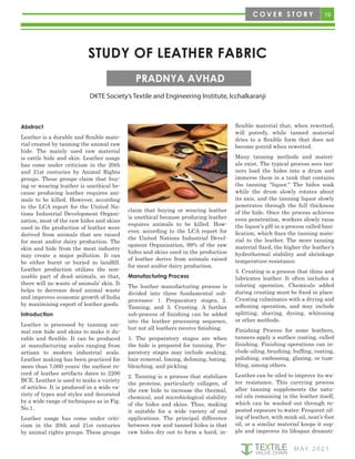 19
M AY 2 0 2 1
STUDY OF LEATHER FABRIC
DKTE Society’s Textile and Engineering Institute, Icchalkaranji
PRADNYA AVHAD
Abstract
Leather is a durable and flexible mate-
rial created by tanning the animal raw
hide. The mainly used raw material
is cattle hide and skin. Leather usage
has come under criticism in the 20th
and 21st centuries by Animal Rights
groups. These groups claim that buy-
ing or wearing leather is unethical be-
cause producing leather requires ani-
mals to be killed. However, according
to the LCA report for the United Na-
tions Industrial Development Organi-
zation, most of the raw hides and skins
used in the production of leather were
derived from animals that are raised
for meat and/or dairy production. The
skin and hide from the meat industry
may create a major pollution. It can
be either burnt or buried in landfill.
Leather production utilizes the non-
usable part of dead animals, so that,
there will no waste of animals’ skin. It
helps to decrease dead animal waste
and improves economic growth of India
by maximizing export of leather goods.
Introduction
Leather is processed by tanning ani-
mal raw hide and skins to make it du-
rable and flexible. It can be produced
at manufacturing scales ranging from
artisan to modern industrial scale.
Leather making has been practiced for
more than 7,000 years; the earliest re-
cord of leather artifacts dates to 2200
BCE. Leather is used to make a variety
of articles. It is produced in a wide va-
riety of types and styles and decorated
by a wide range of techniques as in Fig.
No.1.
Leather usage has come under criti-
cism in the 20th and 21st centuries
by animal rights groups. These groups
claim that buying or wearing leather
is unethical because producing leather
requires animals to be killed. How-
ever, according to the LCA report for
the United Nations Industrial Devel-
opment Organization, 99% of the raw
hides and skins used in the production
of leather derive from animals raised
for meat and/or dairy production.
Manufacturing Process
The leather manufacturing process is
divided into three fundamental sub-
processes: 1. Preparatory stages, 2.
Tanning, and 3. Crusting. A further
sub-process of finishing can be added
into the leather processing sequence,
but not all leathers receive finishing.
1. The preparatory stages are when
the hide is prepared for tanning. Pre-
paratory stages may include soaking,
hair removal, liming, deliming, bating,
bleaching, and pickling.
2. Tanning is a process that stabilizes
the proteins, particularly collagen, of
the raw hide to increase the thermal,
chemical, and microbiological stability
of the hides and skins. Thus, making
it suitable for a wide variety of end
applications. The principal difference
between raw and tanned hides is that
raw hides dry out to form a hard, in-
flexible material that, when rewetted,
will putrefy, while tanned material
dries to a flexible form that does not
become putrid when rewetted.
Many tanning methods and materi-
als exist. The typical process sees tan-
ners load the hides into a drum and
immerse them in a tank that contains
the tanning "liquor." The hides soak
while the drum slowly rotates about
its axis, and the tanning liquor slowly
penetrates through the full thickness
of the hide. Once the process achieves
even penetration, workers slowly raise
the liquor’s pH in a process called basi-
fication, which fixes the tanning mate-
rial to the leather. The more tanning
material fixed, the higher the leather’s
hydrothermal stability and shrinkage
temperature resistance.
3. Crusting is a process that thins and
lubricates leather. It often includes a
coloring operation. Chemicals added
during crusting must be fixed in place.
Crusting culminates with a drying and
softening operation, and may include
splitting, shaving, dyeing, whitening
or other methods.
Finishing Process for some leathers,
tanners apply a surface coating, called
finishing. Finishing operations can in-
clude oiling, brushing, buffing, coating,
polishing, embossing, glazing, or tum-
bling, among others.
Leather can be oiled to improve its wa-
ter resistance. This currying process
after tanning supplements the natu-
ral oils remaining in the leather itself,
which can be washed out through re-
peated exposure to water. Frequent oil-
ing of leather, with mink oil, neat’s-foot
oil, or a similar material keeps it sup-
ple and improves its lifespan dramati-
C O V E R S T O R Y
 