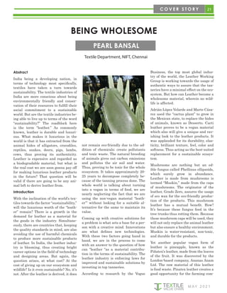 21
M AY 2 0 2 1
C O V E R S T O R Y
BEING WHOLESOME
Textile Department, NIFT, Chennai
PEARL BANSAL
Abstract
India being a developing nation, in
terms of technology most specifically,
textiles have taken a turn towards
sustainability. The textile industries of
India are more conscious about being
environmentally friendly and conser-
vation of their resources to fulfill their
social commitment to a sustainable
world. But are the textile industries be-
ing able to live up to terms of the word
“sustainability?” The roadblock here
is the term “leather.” As commonly
known, leather is durable and luxuri-
ous. What makes it luxurious in the
world is that it has extracted from the
animal hides of alligators, crocodiles,
reptiles, snakes, deers, pigs, lambs,
cows, thus proving its authenticity.
Leather is expensive and regarded as
a biodegradable material, but what is
the real cost we are soon gonna pay off
for making luxurious leather products
in the future? That question will be
valid if there are going to be any ani-
mal left to derive leather from.
Introduction
With the inclination of the world’s tex-
tiles towards the factor “sustainability,”
will the luxurious worth of the “leath-
er” remain? There is a growth in the
demand for leather as a material for
the goods in the industry. Simultane-
ously, there are countries that, keeping
the quality standards in mind, are also
avoiding the use of harmful chemicals
to produce more sustainable products
of leather. In India, the leather indus-
try is blooming, thus creating bright
career options in the field of technology
and designing areas. But again, the
question arises, at what cost? At the
cost of giving up on our ecosystem and
wildlife? Is it even sustainable? No, it's
not. After the leather is derived, it does
not remain eco-friendly due to the ad-
dition of chemicals; create pollutants
and toxic waste. The natural breeding
of animals gives out carbon emissions
and pollutes the air soil and water.
Thus, proving to be toxic for the whole
ecosystem. It takes approximately 20-
25 years to decompose completely be-
cause of the tanning process done. The
whole world is talking about turning
into a vegan in terms of food, we are
nearly neglecting the fact that we are
using the non-vegan material “leath-
er’” without looking for a suitable al-
ternative for the same to maintain its
value.
Coming up with creative solutions for
a problem is what sets a base for a per-
son with a creative mind. Innovations
are what defines new technologies.
With these two factors going hand in
hand, we are in the process to come
with an answer to the question of how
can “leather “as a material contribu-
tion in the terms of sustainability. The
leather industry is enforcing laws for
improved and sustainable solutions by
investing in top tanneries.
According to research by the Vogue
Business, the top most global indus-
try of the world, the Leather Working
Group is working towards the usage of
authentic ways to assure that the tan-
neries have a minimal effect on the eco-
system. But how can Leather become a
wholesome material, wherein no wild-
life is affected.
Adrián López Velarde and Marte Cáza-
rez used the “cactus plant” to grow in
the Mexican state, to replace the hides
of animals, known as Desserto. Cacti
leather proves to be a vegan material
which also will give a unique and rav-
ishing look to the leather products. It
was applauded for its durability, elas-
ticity, brilliant texture, feel, color and
softness. Thus acting as the best-suited
replacement for a sustainable ecosys-
tem.
Mushrooms are nothing but an ed-
ible fungus called Phellinus ellipsoids,
which surely grow in abundance.
Leather is made from mushrooms is
termed “Muskin,” made from the caps
of mushrooms. The originator of the
leather, Grado Zero, assures the usage
of eco wax for the eco-friendly produc-
tion of the products. This mushroom
leather has a mutual benefit. How?
It’s because these fungus feed in the
tree trunks thus rotting them. Because
these mushroom caps will be used, they
will not only replace the animal leather
but also ensure a healthy environment.
Muskin is water-resistant, non-toxic,
and durable for the products.
Yet another popular vegan form of
leather is pineapple, known as the
Piñatex’s leather, made from the leaves
of the fruit. It was discovered by the
London-based company, Ananas Anam
Ltd. The raw material of this leather
is food waste. Pinatex leather creates a
good opportunity for the farming com-
 