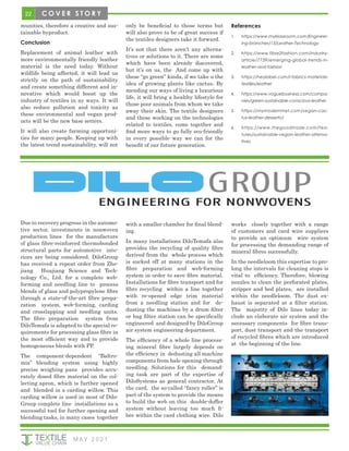 22
M AY 2 0 2 1
C O V E R S T O R Y
munities, therefore a creative and sus-
tainable byproduct.
Conclusion
Replacement of animal leather with
more environmentally friendly leather
material is the need today. Without
wildlife being affected, it will lead us
strictly on the path of sustainability
and create something different and in-
novative which would boost up the
industry of textiles in ay ways. It will
also reduce pollution and toxicity as
these environmental and vegan prod-
ucts will be the new base setters.
It will also create farming opportuni-
ties for many people. Keeping up with
the latest trend sustainability, will not
only be beneficial to those terms but
will also prove to be of great success if
the textiles designers take it forward.
It’s not that there aren’t any alterna-
tives or solutions to it. There are some
which have been already discovered,
but it’s on us, the And come up with
these “go green” kinda, if we take u the
idea of growing plants like cactus. By
mending our ways of living a luxurious
life, it will bring a healthy lifestyle for
those poor animals from whom we take
away their skin. The textile designers
and those working on the technologies
related to textiles, come together and
find more ways to go fully eco-friendly
in every possible way we can for the
benefit of our future generation.
References
1.	 https://www.myklassroom.com/Engineer-
ing-branches/13/Leather-Technology
2.	 https://www.fibre2fashion.com/industry-
article/7739/emerging-global-trends-in-
leather-and-fashion
3.	 https://healabel.com/l-fabrics-materials-
textiles/leather
4.	 https://www.voguebusiness.com/compa-
nies/green-sustainable-conscious-leather
5.	 https://mymodernmet.com/vegan-cac-
tus-leather-desserto/
6.	 https://www.thegoodtrade.com/fea-
tures/sustainable-vegan-leather-alterna-
tives
Due to recovery progress in the automo-
tive sector, investments in nonwoven
production lines for the manufacture
of glass fibre-reinforced thermobonded
structural parts for automotive inte-
riors are being considered. DiloGroup
has received a repeat order from Zhe-
jiang Huajiang Science and Tech-
nology Co., Ltd. for a complete web-
forming and needling line to process
blends of glass and polypropylene fibre
through a state-of-the-art fibre prepa-
ration system, web-forming, carding
and crosslapping and needling units.
The fibre preparation system from
DiloTemafa is adapted to the special re-
quirements for processing glass fibre in
the most efficient way and to provide
homogeneous blends with PP.
The component-dependent “Baltro-
mix” blending system using highly
precise weighing pans provides accu-
rately dosed fibre material on the col-
lecting apron, which is further opened
and blended in a carding willow. This
carding willow is used in most of Dilo-
Group complete line installations as a
successful tool for further opening and
blending tasks, in many cases together
with a smaller chamber for final blend-
ing.
In many installations DiloTemafa also
provides the recycling of quality fibre
derived from the whole process which
is sucked off at many stations in the
fibre preparation and web-forming
system in order to save fibre material.
Installations for fibre transport and for
fibre recycling within a line together
with re-opened edge trim material
from a needling station and for de-
dusting the machines by a drum filter
or bag filter station can be specifically
engineered and designed by DiloGroup
air system engineering department.
The efficiency of a whole line process-
ing mineral fibre largely depends on
the efficiency in dedusting all machine
components from bale opening through
needling. Solutions for this demand-
ing task are part of the expertise of
DiloSystems as general contractor. At
the card, the so-called “fancy roller” is
part of the system to provide the means
to build the web on this double-doffer
system without leaving too much fi-
bre within the card clothing wire. Dilo
works closely together with a range
of customers and card wire suppliers
to provide an optimum wire system
for processing the demanding range of
mineral fibres successfully.
In the needleloom this expertise to pro-
long the intervals for cleaning stops is
vital to efficiency. Therefore, blowing
nozzles to clean the perforated plates,
stripper and bed plates, are installed
within the needleloom. The dust ex-
haust is separated at a filter station.
The majority of Dilo lines today in-
clude an elaborate air system and the
necessary components for fibre trans-
port, dust transport and the transport
of recycled fibres which are introduced
at the beginning of the line.
 