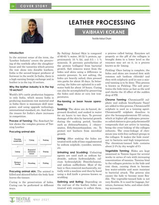 24 C O V E R S T O R Y
M AY 2 0 2 1
LEATHER PROCESSING
VAIBHAVI KOKANE
Textile Value Chain
Introduction
In the strictest sense of the term, the
‘Leather Industry’ covers the preserv-
ing of the rawhide after the slaughter-
house and the tanneries which process
the raw skins into durable leathers.
India is the second-largest producer of
footwear in the world. In India, there is
a high earning foreign exchange and in
leather is in the top 10 sectors.
Why the leather industry is in the top
10 sectors?
World’s 20% cattle production happens
in only India, which means India is
producing maximum raw material and
in India there is maximum skill man-
power, and using upgrade technology,
international standard, etc. And that is
the reason for India's share increases
in competition.
Process of Tanning: The flowchart be-
low shows the complex process of Tan-
ning Leather
Procuring animal skin
By Salting: Animal Skin is composed
of 60-65 % water, 30-32 % protein, ap-
proximately 10 % fat, and 0.5 – 1 %
minerals. It prevents putrefaction of
the protein (collagen) from bacterial
growth. Salt removes water from the
hides and skins using a difference in
osmotic pressure. In wet salting, the
hides are heavily salted, then pressed
into packs for about 30 days. In brine-
curing, the hides are agitated in a salt-
water bath for about 16 hours. Curing
can also be accomplished by preserving
the hides and skins at very low tem-
peratures.
Pre-tanning or bean house opera-
tions
Soaking: The skins are de-haired, de-
greased desalted, and soaked in water
for six hours to two days. To prevent
damage of the skin by bacterial growth
during the soaking period, biocides
such as dithiocarbonates, 2 –thiocy-
anates, Ethylbenzothiazoline, etc. To
protect wet leathers from microbial
growth.
Liming: After soaking the hides are
treated with milk of lime supplemented
by sodium sulphide, cyanides, amines,
etc.
Unhairing and Scudding: Unhairing
agents are used such as sodium hy-
droxide, sodium hydrosulphide, cal-
cium hydrosulphide Dimethylamine,
and sodium sulfhydrate. Most of the
hair is then removed mechanically, ini-
tially with a machine and then by hand
using a dull knife a process known as
scudding.
Deliming and Bating: Depending on
the end-use of the leather, hides are
treated with enzymes to soften them,
a process called bating. Enzymes act
properly so the pH of the collagen is
brought down to a lower level so the
enzymes may act on it, in a process
known as de- liming.
Pickling: Once bating is complete, the
hides and skins are treated first with
common salt (sodium chloride) and
then with sulphuric acid in case a min-
eral tanning is to be done. This process
is known as Pickling. The salt pene-
trates the hide twice as fast as the acid
and checks the ill effect of the sudden
drop of PH.
Chrome Tanning: Chromium(ll) sul-
phate and sodium bicarbonate (base)
are added to this process. Chromium(ll)
sulphate is used as a tanning agent.
Chromium(ll) sulphate dissolves to
give the hexaaquahromium (ll) cation,
which at higher pH undergoes process-
es called olation to give polychromies(ll)
compounds that are active in tanning,
being the cross-linking of the collagen
subunits. The cross-linkage of chro-
mium ions with free carboxyl groups in
the collagen. It makes the hide resist-
ant to bacteria and high temperature.
The chromium-tanned hide contains
about 2-3% by dry weight of Cr
Vegetable Tanning: Hides are kept
immersed in Tannin liquor for several
weeks in series of vats with increasing
concentration of tannins. Tannins bind
to the collagen proteins in the hide and
coat them, causing them to become
less water-soluble and more resistant
to bacterial attack. The process also
causes the hide to become more flex-
ible. The vegetable-tanned hide is not
very flexible. It is used for luggage, fur-
niture, footwear, belts, and other cloth-
ing accessories.
Procuring animal skin: The animal is
killed and skinned before the body heat
leaves the tissues.
Curing is the preservation of hides.
Curing can be performed in different
ways.
 