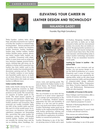 M AY 2 0 2 1
26 C A R E E R G U I D A N C E
ELEVATING YOUR CAREER IN
LEATHER DESIGN AND TECHNOLOGY
Founder, Flyy Hiigh Consultancy
NALANDA GADEY
Today Laether jackets, belts, shoes,
bags, and other accessories are a part of
everyday life. Leather is a natural long-
lasting product. Various products such
as leather shoes, leather car interiors,
leather furniture, leather handbags,
leather bags, leather wallets, leather
clothes (leather pants, jackets, gloves,
and belts), leather balls, leather, etc.
are available. Consistent with adapt-
ability to some items such as strips and
toys, interiors, luggage, musical instru-
ments, clothing tags, gift items, etc. In
addition to being used in practical use,
leather has been widely used in the
arts field. Leather has transformed into
decoration, painting and art. The abil-
ity of leather workers to turn leather
into beautiful usable ones is, in itself,
an art form. However, there are many
other hand artists who make art using
leather in different ways.
Indian Leather Market
India ranks fourth among the top ten
leather producing countries in 2020.
The second largest producer of leather
products in the world. The second larg-
est exporter of leather goods in the
world. The third largest exporter of
harnesses and harnesses. Ranks fifth
among the world’s largest exporters of
leather products and accessories. Raw
materials are readily available: India
has 20% of the world’s cattle and buf-
falo and 11% of the world’s goats. In re-
cent years, car, furniture, and aircraft
upholstery companies are demanding
fine, gravel-free flat grain leather for
maximum cutting value. Chemically
treated leather, leather, and leather
are suitable for storing them and for
use as clothing, shoes, handbags, fur-
niture, tools, and sporting goods. The
main markets for Indian leather is the
United States, the United Kingdom,
Germany, Italy, and France.
Career and Scope
The use of leather in our daily life has
exposed us to great career opportuni-
ties in design and monetization in the
field of technology. Artificial leather
approaches the look and durability of
leather at a low cost and its produc-
tion is not much more labour intensive.
Leather Technology makes good use of
leather in the engineering field dealing
with leather production, refining and
synthesis. It also describes the synthet-
ic and effective application of synthetic
leather in commercial production.
Leather Designing is one of the fast-
est growing areas in India and is part
of Fashion Designing. Leather bags,
shoes and belts in India are in high
demand in India and the international
market. As a result, they are widely ex-
ported. Designing leather products is a
daunting task, and anyone trying to do
so need to know these facts. One of the
most dynamic and demanding tasks is
today’s leather technology and leather
design. It has an immediate lucrative
career path.
Looking for Career in Leather – Re-
quired Skills
Depending on your interests and ap-
titudes, you can pursue design or en-
ter the field of production as a career.
Creativity and a sense of colour, tex-
ture, and patterns are required for de-
signing skills, while on the other hand
strong numerical skills and knowledge
of computer-aided design software.
Problem Solving Skills, Communica-
tion Ideas, Creative Approach Dedica-
tion and Enthusiasm, Entrepreneur
skills are also required.
Availability of Courses in this sector
Some Colleges and Universities offer a
variety of courses, including
Certificate programs (3 months to 1
year), Diploma programs (3 years),
Bachelor of Technology/Bachelor of De-
sign (4 years), and
Master of Engineering (2 years); both
in India and abroad countries.
Few courses are enlisted below.
Courses in Leather Technology avail-
able in India
Leather technology is one of the grow-
 