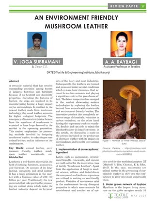 37
M AY 2 0 2 1
R E V I E W P A P E R
cies used for the medicinal purpose [7]
(Mitchell P, Tien, Chaitali, F, & John,
2017). In this case, mushrooms are
primal matter in the processing of sus-
tainable leather as they own the com-
petency to grow mycelium underneath
them.
3. Under grown network of hyphae
Mycelium is the largest living struc-
ture on the globe occupies nearly 10
Figure 1: Network of white threads (Myce-
lium)
(Source: Pixabay - https://pixabay.com/
photos/mushroom-mycelium-small-mush-
room-3835397/)
Abstract
A versatile material that has created
outstanding attention among buyers
of apparel, footwear, and furniture
because of its flexibilit and durability
properties. Excluding the features of
leather, the steps are involved in its
manufacturing having a huge impact
on the surroundings. In contrast to the
newest leather made from mushroom
technology, the usual leather accounts
for higher ecological footprints. The
emergency of innovative fabrics formed
from the mycelium of mushrooms is
expected to have huge demand in the
market in the upcoming generation.
This context emphasizes the process-
ing methods involved in designing
mushroom leather, its advantages over
animal leather, and its influence on the
environment.
Key Words: animal leather, envi-
ronment friendly, leather, mush-
room leather, sustainable, etc.
Introduction
Leather is a well-known material in the
field of clothing, furniture, accessories,
and footwear. On account of its long-
lasting, versatility, and good comfort
it has a huge estimation in the mar-
ket with a business value of US$ 100
billion per year. Traditionally the raw
materials that take part in the process-
ing are animal skins which make the
leather industry depend on by-prod-
ucts of the dairy and meat industries.
Subsequently, the leathers are tanned
and processed under several conditions
which release toxic chemicals that ac-
count for carbon emissions and playing
a significant role in the greenhouse ef-
fect. The latest competitor has emerged
in the market showcasing modern
technologies by replacing the leather
derived from animals with sustainable
and environment-friendly leather. The
innovative product that completely re-
moves usage of chemicals, reduction in
carbon emissions, on the other hand
having the supremacy such as recycla-
ble, flexible and can able to mimic the
standard leather is simply awesome. In
this article, the discussion is made on
the process included in the production
of alternate leather with its impact on
surroundings and benefits over animal
leather.
2. Implementation of an exceptional
ingredient
Labels such as sustainable, environ-
ment-friendly, renewable, and organic
are well suited for the innovative class
of textile “Mushroom Leather”. Apart
from the application of fungi in medi-
cal science, edibles, and biofertilizers
the compound multicellular organisms
are utilized in making an eco-friendly
product. Varieties of mushrooms exist
in the environment having divergent
properties in which some accounts for
nourishment and another set of spe-
AN ENVIRONMENT FRIENDLY
MUSHROOM LEATHER
DKTE’S Textile & Engineering Institute, Ichalkaranji
V. LOGA SUBRAMANI A. A. RAYBAGI
B. Tech T.T. Assistant Professor in Textiles
 
