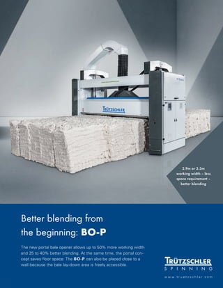 4
C O V E R S T O R Y
M A R C H 2 0 2 1
Better blending from
the beginning: BO-P
The new portal bale opener allows up to 50% more working width
and 25 to 40% better blending. At the same time, the portal con-
cept saves floor space: The BO-P can also be placed close to a
wall because the bale lay-down area is freely accessible.
w w w . t r u e t z s c h l e r . c o m
2.9m or 3.5m
working width – less
space requirement –
better blending
 