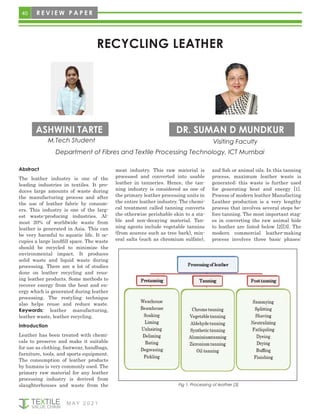 40 R E V I E W P A P E R
M AY 2 0 2 1
RECYCLING LEATHER
ASHWINI TARTE DR. SUMAN D MUNDKUR
Abstract
The leather industry is one of the
leading industries in textiles. It pro-
duces large amounts of waste during
the manufacturing process and after
the use of leather fabric by consum-
ers. This industry is one of the larg-
est waste-producing industries. Al-
most 20% of worldwide waste from
leather is generated in Asia. This can
be very harmful to aquatic life. It oc-
cupies a large landfill space. The waste
should be recycled to minimize the
environmental impact. It produces
solid waste and liquid waste during
processing. There are a lot of studies
done on leather recycling and reus-
ing leather products. Some methods to
recover energy from the heat and en-
ergy which is generated during leather
processing. The restyling technique
also helps reuse and reduce waste.
Keywords: leather manufacturing,
leather waste, leather recycling.
Introduction
Leather has been treated with chemi-
cals to preserve and make it suitable
for use as clothing, footwear, handbags,
furniture, tools, and sports equipment.
The consumption of leather products
by humans is very commonly used. The
primary raw material for any leather
processing industry is derived from
slaughterhouses and waste from the
meat industry. This raw material is
processed and converted into usable
leather in tanneries. Hence, the tan-
ning industry is considered as one of
the primary leather processing units in
the entire leather industry. The chemi-
cal treatment called tanning converts
the otherwise perishable skin to a sta-
ble and non-decaying material. Tan-
ning agents include vegetable tannins
(from sources such as tree bark), min-
eral salts (such as chromium sulfate),
Fig 1. Processing of leather [3]
and fish or animal oils. In this tanning
process, maximum leather waste is
generated; this waste is further used
for generating heat and energy [1].
Process of modern leather Manufacting
Leather production is a very lengthy
process that involves several steps be-
fore tanning. The most important stag-
es in converting the raw animal hide
to leather are listed below [2][3]. The
modern commercial leather-making
process involves three basic phases:
M.Tech Student
Department of Fibres and Textile Processing Technology, ICT Mumbai
Visiting Faculty
 