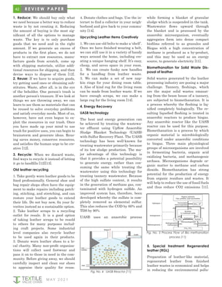 42
M AY 2 0 2 1
Fig. No. 4 UASB Reactor [11]
1. Reduce: We should buy only what
we need because a better way to reduce
waste is by not creating it. Reducing
the amount of buying is the most sig-
nificant of all the options to manage
waste. The key is to only purchase
goods that we need and in the right
amount. If we generate an excess of
products in the first place, we do not
have to extract raw resources, manu-
facture goods from scratch, come up
with shipping materials, utilize addi-
tional resources for shipping, and then
devise ways to dispose of them [12].
2. Reuse: If we have to acquire goods,
try getting used ones or obtaining sub-
stitutes. Waste, after all, is in the eye
of the beholder. One person’s trash is
another person’s trea­
sure. If we look at
things we are throwing away, we can
learn to see them as materials that can
be reused to solve everyday problems
and satisfy everyday needs. Most of us,
however, have not even begun to ex-
ploit the resourc­
es in our trash. Once
you have made up your mind to use
trash for positive uses, you can begin to
brainstorm and generate ideas. Reus-
ing saves money, conserves re­
sources,
and satisfies the human urge to be cre-
ative [12].
3. Recycle: When we discard waste,
find ways to recycle it instead of letting
it go to landfills [12][13].
Old leather recycling
1. Take gently worn leather goods to be
fixed professionally. General shoe and
bag repair shops often have the equip-
ment to make repairs including patch-
ing, stitching, and stretching, and can
restore your leather goods to extend
their life. Do not buy new, fix your fa-
vorites instead as a sustainable option.
2. Take leather scraps to a recycling
outlet for resale. It is a good option
of taking leather scraps to be resold
to others for many purposes includ-
ing craft projects. Some industrial
level companies also recycle leather
to be used again in their products.
3. Donate worn leather shoes to a lo-
cal charity. Many non-profit organiza-
tions will collect used footwear and
pass it on to those in need in the com-
munity. Before giving away, we should
carefully inspect and clean our shoes
to appraise their quality for reuse.
4. Donate clothes and bags. Use the in-
ternet to find a collector in your neigh-
borhood and give back to your commu-
nity [14].
Upcycling Leather Items Creatively
1. We can use old belts to make a ‘shelf’.
Once we have finished wearing a belt,
we can still use it in a variety of handy
ways around the home, including cre-
ating a unique hanging shelf. It’s easy,
cheap, and saves space in your room.
2. We can create funky new handles
for a handbag from leather waste.
3. We can make a set of new nap-
kin rings for your dining room table.
4. Also of kind rug for the living room
can be made from leather waste. If we
have enough scraps, we can make a
large rug for the living room [14].
4. Energy Recovery
UASB technology
The heat and energy generation can
be achieved by treating the wastewa-
ter effluent using Upflow Anaerobic
Sludge Blanket Technology (UASB)
with Sulfur Recovery Plant. The UASB
technology has been well-known for
treating wastewater primarily because
of its low sludge production. The ma-
jor advantage of this technology is
that it provides a potential possibility
to generate energy, rather than con-
suming the same while treating the
wastewater using this technology for
treating tannery wastewater. Because
of the high sulfate content, it results
in the generation of methane gas, con-
taminated with hydrogen sulfide. An
improved system has, therefore, been
developed whereby the sulfate is com-
pletely removed as elemental sulfur.
This also reduces the COD by 60% and
TDS by 90%
UASB uses an anaerobic process
while forming a blanket of granular
sludge which is suspended in the tank.
Wastewater flows upward through
the blanket and is processed by the
anaerobic microorganism, eventually
aggregates form into dense compact
biofilms referred to as granules and
Biogas with a high concentration of
methane is produced as a by-product,
and this may be used as an energy
source, to generate electricity [11].
Biomethanation for Solid Waste Dis-
posal of leather
Solid wastes generated by the leather
processing industry are posing a major
challenge. Tannery, fleshings, which
are the major solid wastes emanat-
ing from the beam house of a tannery,
are subjected to biomethanation. It is
a process whereby the fleshing is liq-
uified completely biologically. The re-
sulting liquefied fleshing is treated in
anaerobic reactors to produce biogas.
Any anaerobic reactor like the UASB
reactor can be used for this purpose.
Biomethanation is a process by which
organic material is microbiologically
converted under anaerobic conditions
to biogas. Three main physiological
groups of microorganisms are involved
in fermenting bacteria, organic acid
oxidizing bacteria, and methanogenic
archaea. Microorganisms degrade or-
ganic matter to methane and carbon
dioxide. Biomethanation has strong
potential for the production of energy
from organic residues and wastes. It
will help to reduce the use of fossil fuels
and thus reduce CO2 emissions [11].
Fig. No. 5 Process Flow of Bio methanation
process [11]
5. Special treatment Regenerated
leather (RGL)
Preparation of leather-like material,
regenerated leather from finished
leather wastes is economical and helps
in reducing the environmental pollu-
R E V I E W P A P E R
 