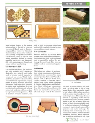 M AY 2 0 2 1
Coir Non-Woven Mats
49
R E V I E W P A P E R
latex backing. Quality of the matting
is determined by the type of yarn and
weave used. Mainly used as floor cov-
erings and floor runners for furnishing
stairs/corridors. Also used for wall pan-
elling, ceiling, lining and echo-control.
Coir Mattings are cut to rug size, ends
bound, tucked-in, fringed or rubber
sealed for use as area rugs. Also avail-
able with cotton/tapestry bound and
with or without latex backing.
Coir Non-Woven Mats
Coir Geotextiles protect the land sur-
face and promote quick vegetation.
Geotextiles are natural eco-friendly,
used in erosion control blankets in
woven and non-wovens. Totally biode-
gradable, geotextiles help soil stabili-
sation and renew vegetation in varying
slopes. A spongy material that binds
the coconut fibre in the husk, coir pith
is finding new applications. It is an
excellent soil conditioner and is being
extensively used as a soil-less medium
for agri-horticultural purposes. With
its moisture retention qualities, coir
Matting Mats
pith is ideal for growing anthuriums
and orchids. Available in raw form or
converted into organic manure.
Coir Geo-Textiles
Products made out of Coir fibre. From
poles to plant pots to hanging baskets,
coir makes just about every accessory
that is essential for modern day gar-
dening. Coconut husk chips also are
widely used in horticultural applica-
tions.
Conclusions
The Indian coir industry is an impor-
tant cottage industry contributing sig-
nificantly to the economy of the major
coconut-growing States and Union Ter-
ritories such as Kerala, Tamil Nadu,
Andhra Pradesh, Karnataka, Maha-
rashtra, Goa, Orissa, Assam, Andaman
& Nicobar, Lakshadweep and Puduch-
erry. About 5.5 lakh get employment,
from this industry. Coconut husk is the
basic raw material for coir products.
At least 50 per cent of the available
Coir Geo-Textiles
coir husk is used to produce coir prod-
ucts. The rest is used as fuel in rural
areas. Hence, there is scope for growth
of coir industry. Efforts have also been
made to widen export markets for coir
and coir products. The rising demand
for coir, an expanding market for coir-
based erosion control products, and the
spread of coir pith as a peat moss sub-
stitute in horticulture resulted in high-
er production and prices. To India's ad-
vantage, it exports largely value-added
products yarn, mats, and rugs. The
challenge now for industry is to sus-
tain/expand markets for this versatile
renewable resource, while maintain-
ing its role as employer for the rural
 