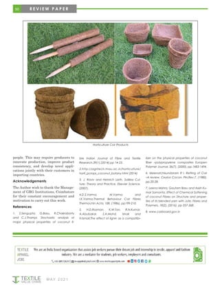 50 R E V I E W P A P E R
Horticulture Coir Products
people. This may require producers to
innovate production, improve product
consistency, and develop novel appli-
cations jointly with their customers in
importing countries.
Acknowledgements
The Author wish to thank the Manage-
ment of GRG Institutions, Coimbatore
for their constant encouragement and
motivation to carry out this work.
References
1. S.Sengupta, G.Basu, R.Chakraborty
and C.J.Thampi, Stochastic analysis of
major physical properties of coconut fi-
bre Indian Journal of Fibre and Textile
Research,39(1),(2014),pp 14-23.
2.http://agritech.tnau.ac.in/horticulture/
horti_pcrops_coconut_botany.html (2014)
3. J. Raviv and Heinrich Lieth, Soilless Cul-
ture: Theory and Practice, Elsevier Science,
(2007).
4.D.S.Varma, M.Varma and
I.K.Varma,Thermal Behaviour Coir Fibres
Thermochin Acta, 108, (1986), pp199-210.
5. H.D.Rozman, K.W.Tan, R.N.Kumar,
A.Abubakar, Z.A.Mohd. Ishak and
H.Ismail,The effect of lignin as a compatibi-
lizer on the physical properties of coconut
fiber –polypropylene composites Europen
Polymer Journal, 36(7), (2000), pp.1483-1494.
6. Meenatchisundaram R I, Retting of Coir
–A review, Ceylon Cocon. Plrs.Rev.7, (1980),
pp.20-28.
7. Leena Mishra, Gautam Basu and Asish Ku-
mar Samanta, Effect of Chemical Softening
of coconut Fibres on Structure and proper-
ties of its blended yarn with Jute, Fibres and
Polymers, 18(2), (2016), pp 357-368.
8. www.coirboard.gov.in
M AY 2 0 2 1
 