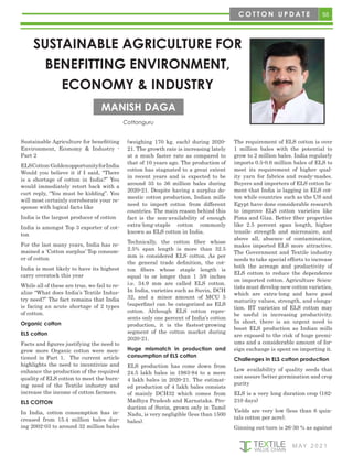 55
M AY 2 0 2 1
Sustainable Agriculture for benefitting
Environment, Economy & Industry -
Part 2
ELSCotton:GoldenopportunityforIndia
Would you believe it if I said, “There
is a shortage of cotton in India?” You
would immediately retort back with a
curt reply, “You must be kidding”. You
will most certainly corroborate your re-
sponse with logical facts like
India is the largest producer of cotton
India is amongst Top 3 exporter of cot-
ton
For the last many years, India has re-
mained a ‘Cotton surplus’ Top consum-
er of cotton
India is most likely to have its highest
carry overstock this year
While all of these are true, we fail to re-
alize “What does India’s Textile Indus-
try need?” The fact remains that India
is facing an acute shortage of 2 types
of cotton.
Organic cotton
ELS cotton
Facts and figures justifying the need to
grow more Organic cotton were men-
tioned in Part 1. The current article
highlights the need to incentivize and
enhance the production of the required
quality of ELS cotton to meet the burn-
ing need of the Textile industry and
increase the income of cotton farmers.
ELS COTTON
In India, cotton consumption has in-
creased from 15.4 million bales dur-
ing 2002-03 to around 32 million bales
(weighing 170 kg. each) during 2020-
21. The growth rate is increasing lately
at a much faster rate as compared to
that of 10 years ago. The production of
cotton has stagnated to a great extent
in recent years and is expected to be
around 35 to 36 million bales during
2020-21. Despite having a surplus do-
mestic cotton production, Indian mills
need to import cotton from different
countries. The main reason behind this
fact is the non-availability of enough
extra-long-staple cotton commonly
known as ELS cotton in India.
Technically, the cotton fiber whose
2.5% span length is more than 32.5
mm is considered ELS cotton. As per
the general trade definition, the cot-
ton fibers whose staple length is
equal to or longer than 1 3/8 inches
i.e. 34.9 mm are called ELS cotton.
In India, varieties such as Suvin, DCH
32, and a minor amount of MCU 5
(superfine) can be categorized as ELS
cotton. Although ELS cotton repre-
sents only one percent of India’s cotton
production, it is the fastest-growing
segment of the cotton market during
2020-21.
Huge mismatch in production and
consumption of ELS cotton
ELS production has come down from
24.5 lakh bales in 1983-84 to a mere
4 lakh bales in 2020-21. The estimat-
ed production of 4 lakh bales consists
of mainly DCH32 which comes from
Madhya Pradesh and Karnataka. Pro-
duction of Suvin, grown only in Tamil
Nadu, is very negligible (less than 1500
bales).
The requirement of ELS cotton is over
1 million bales with the potential to
grow to 2 million bales. India regularly
imports 0.5-0.6 million bales of ELS to
meet its requirement of higher qual-
ity yarn for fabrics and ready-mades.
Buyers and importers of ELS cotton la-
ment that India is lagging in ELS cot-
ton while countries such as the US and
Egypt have done considerable research
to improve ELS cotton varieties like
Pima and Giza. Better fiber properties
like 2.5 percent span length, higher
tensile strength and micronaire, and
above all, absence of contamination,
makes imported ELS more attractive.
The Government and Textile industry
needs to take special efforts to increase
both the acreage and productivity of
ELS cotton to reduce the dependence
on imported cotton. Agriculture Scien-
tists must develop new cotton varieties,
which are extra-long and have good
maturity values, strength, and elonga-
tion. BT varieties of ELS cotton may
be useful in increasing productivity.
In short, there is an urgent need to
boost ELS production as Indian mills
are exposed to the risk of huge premi-
ums and a considerable amount of for-
eign exchange is spent on importing it.
Challenges in ELS cotton production
Low availability of quality seeds that
can assure better germination and crop
purity
ELS is a very long duration crop (182-
210 days)
Yields are very low (less than 6 quin-
tals cotton per acre).
Ginning out-turn is 26-30 % as against
SUSTAINABLE AGRICULTURE FOR
BENEFITTING ENVIRONMENT,
ECONOMY & INDUSTRY
MANISH DAGA
C O T T O N U P D A T E
Cottonguru
 