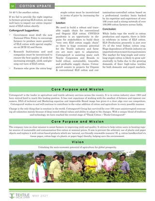 56
M AY 2 0 2 1
34-40 % for another cotton.
If we fail to provide the right impetus
to farmers growing ELS cotton, we may
well have to import our entire require-
ment of ELS cotton shortly.
Cottonguru® Suggestions:
•	 Government must draft the new
National Fibre Policy to encourage
farmers to produce more quantity
of ELS cotton with special empha-
sis on DCH-32 and Suvin.
•	 Research Institutions and seed
companies must be incentivized to
ensure the best quality of seeds for
increasing strength, yield, and gin-
ning out-turn of ELS cotton.
•	 Farmers who grow the extra-long-
staple cotton must be incentivized
in terms of price by increasing the
MSP.
Solution:
We need to build a robust and trace-
able supply chain for conventional
and Organic ELS cotton. COVID19
pandemic is an opportunity in dis-
guise for stakeholders to build their
“very own ELS cotton supply chain”
as there is huge economic potential
for the Textile industry and farm-
ers are more open to adaptation.
Cottonguru® is assisting many such
Textile Corporates and Brands to
build robust, sustainable, traceable,
and profitable supply chains. Cotton-
guru® assists in projects for Organic
& conventional ELS cotton and con-
tamination-controlled cotton based on
a professional turnkey basis backed
by its expertise and experience of over
100 years and a strong network of over
100,000 cotton farmers across India.
Conclusion:
While India tops the world in cotton
production and exports, there is little
to celebrate in terms of ELS cotton.
ELS Production presently is just over
1% of the total Indian cotton crop.
Huge dependence of Textile industry on
importedcottontomeetitsrequirements
The market for long-staple and extra-
long-staple cotton is likely to grow sub-
stantially in India due to the growing
demands of finer high-value textiles
for both domestic and export markets.
C o r e P u r p o s e a n d M i s s i o n
V i s i o n
The company runs on clear mission to assist farmers in improving yield and quality. It strives to help cotton users in locating regu-
lar sources of sustainable and contamination-free cotton at nominal prices. It aim to prevent the arbitrary use of plastic and paper
objects and replace it with cotton-based products which are ‘natural, eco-friendly renewable resource’ (E. g. cotton handkerchief v/s
tissue paper, cotton bags v/s plastic or paper bags) thereby, helping save the environment.
Unlocking the socio-economic potential of agriculture for global prosperity.
C o r e P u r p o s e a n d M i s s i o n
Cottonguru® is the leader in agriculture and textile advisory services across the country. It is in cotton industry since 1903 and
have strived hard to reach this leading position. It has vast experience of working with the smallest of farmers and topmost con-
sumers, DNA of technical and Marketing expertise and impeccable Brand image has given it a clear edge over our competitors.
Cottonguru® wishes to and will continue to contribute to the value addition of cotton and agriculture in every possible manner.
Change is the only thing that is constant in the world. Cottonguru® Group has survived for over 100 years uninterrupted overcom-
ing all calamities mainly because of deep rooted ethical values and ability to adapt to the changes. With a unique blend of tradition
and technology, we have reached the coveted stage of "Think Cotton – Think Cottonguru®"
C O T T O N U P D A T E
 