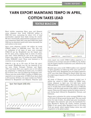 59
M AY 2 0 2 1
Y A R N R E P O R T
YARN EXPORT MAINTAINS TEMPO IN APRIL,
COTTON TAKES LEAD
TEXTILE BEACON
Basic textiles comprising fibers spun and filament
yarns shipment were worth US$1,053 million or
INR7.730 crore, accounting for about 3.4% of total
merchandise exported from India during the month.
We have intentionally refrained from analyzing year-on-
year comparison (April 2021 with April 2020) since April
2020 was an abnormal month with values abysmally low
and outliers to the trend.
Spun yarns shipment totaled 138 million kg worth
US$491 million or INR3,600 crore. The unit val-
ue realization of all types of spun yarn averaged
US$2.3.55 per kg. Bangladesh was the largest mar-
ket for spun yarns, topping both in terms of volume
and value. China followed by 14% of the total value.
Cotton yarn export was 110 million kg worth US$408
million (INR2,997 crore). These were destined to 79
countries at an average price of
US$3.70 a kg, up to US cents 25 from the previ-
ous month. Bangladesh was the top imported of cot-
ton yarn, China, Portugal, Vietnam, and Egypt.
100% man-made fiber yarn exports were at 8.8 million
kg, comprising 1.7 million kg of acrylic yarn, 3.3 million
kg of viscose yarn, and 3.6 million kg of polyester yarn.
Viscose yarn was worth US$11.5 million or INR85 crore,
exported at an average price of US$3.48 per kg in April
to 29 countries. Of these, the major market was Turkey,
followed by Bangladesh and Belgium. Polyester spun
yarns export was worth US$8.6 million exported to 41
countries at an average unit price of US$2.37 a kg. Turkey
was the largest importer of polyester yarn, followed by the
USA and Brazil.
Blended spun yarns worth US$6.6 million were exported
in April, including 1.6 million kg of PC yarns and 0.5 mil-
lion kg of PV yarns. Bangladesh was the largest importers
of PC yarn from India followed by Brazil while Iran was
the single largest importer of PV yarns from India followed
by Turkey.
All kinds of filament yarns shipment totaled just 8
million kg, valued at US$11 million or INR85 crore.
Cotton shipment in April was 11.6 lakh bales worth
INR2,800 crore or US$382 million. This takes the total ex-
port to 78 lakh bales worth US$16,867 crore or US$2,322
million in the first eight months of the 2020-21 marketing
season. China was the largest market for Indian cotton ex-
port during April, followed by Bangladesh, Vietnam, and
Indonesia.
Export price realization for cotton averaged INR142 a kg
or US cents 87.56 per pound during April. This was much
below Cot look A index, the global spot price benchmark,
and higher than domestic spot price for benchmark Gu-
jarat Shankar-6. During the month, Cotlook averaged
US$91.15 per pound while Shankar-6 was at US cents
78.22 per pound, which implied Indian cotton was still
competitive in the global market.
 