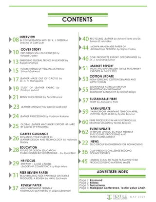 CONTENTS
ADVERTISER INDEX
08 IN CONVERSATION WITH Dr. K. J. SREERAM
Director of CSIR-CLRI
INTERVIEW
M AY 2 0 2 1
FUTURE TRENDS OF VEGAN LEATHER by
Shivani Gaikwad
15
13 EMERGING GLOBAL TRENDS IN LEATHER by
Rupali Kshatriya
EXPLORING SEA LEATHERWEAR by
Kshipra Gadey
10
COVER STORY
STUDY OF LEATHER FABRIC by
Pradnya Avhad
19
17 LEATHER MADE OUT OF CACTUS by
Dr. N. N. Mahapatra
LEATHER ANTIQUITY by Saayali Gaikwad
23
21 BEING WHOLESOME by Pearl Bhansal
GLOBAL LEATHER MACHINERY EXPORT HIT HARD
BY COVID-19 PANDEMIC
25
24 LEATHER PROCESSING by Vaibhavi Kokane
26 ELEVATING YOUR CAREER IN
LEATHER DESIGN AND TECHNOLOGY by Nalanda
Gadey
CAREER GUIDANCE
28 FUTURE OF DESIGN EDUCATION
CHALLENGING BUT WORTHWHILE... by Sonali Brid
EDUCATION
31 REJUVENATING FOLK PAINTINGS ON TEXTILE
PRODUCTS: A REVIEW by Nikita Sachwani
PEER REVIEW PAPER
AN ENVIRONMENT FRIENDLY
MUSHROOM LEATHER by V. Loga Subramani
37
REVIEW PAPER
EMPATHY – A LESS VALUED
LEADERSHIP COMPETENCY by Rajiv Misra
29
HR FOCUS
Page 1: Raymond
Page 2: Rimtex
Page 3: Trutzschelar
Page 4: Malegaon Conference, Textile Value Chain
MONPA HANDMADE PAPER OF
ARUNACHAL PRADESH by Shipra Yadav
44
40 RECYCLING LEATHER by Ashwini Tarte and Dr.
Suman D. Mundkur
INDIA AND UNFORESEEN TEXTILE MACHINERY
EXPORTS IN THE FY 2021
51
46 COIR PRODUCTS EXPORT OPPORTUNITIES by
Dr. J. Anandha Kumar
MARKET REPORT
INDIA EDIFICING COTTON DEMAND AND
SUPPLY CHAIN
55
SUSTAINABLE AGRICULTURE FOR
BENEFITTING ENVIRONMENT,
ECONOMY & INDUSTRY by Manish Daga
53
COTTON UPDATE
59
57 HEMP by Aishwarya Patil
SUSTAINABLE FIBRE
62
60
YARN EXPORT MAINTAINS TEMPO IN APRIL,
COTTON TAKES LEAD by Textile Beacon
YARN UPDATE
A REPORT ON SDC EC INDIA WEBINAR
END TO END: PROCESSING AND
WASTE MANAGEMENT
EVENT UPDATE
FIBRE PRICES EASE IN MAY ENTERING LULL
DEMAND SEASON by Textile Beacon
DILO GROUP ENGINEERING FOR NONWOVENS
22 NEWS
CULP PRESENTS CHILLSENSE BEDDING
TICKING TEXTURES
36
LENZING CLAIM TO FAME FILAMENTS TO BE
PRODUCED USING MATERIAL WASTE
45
 