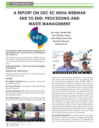 62 E V E N T U P D A T E
A REPORT ON SDC EC INDIA WEBINAR
END TO END: PROCESSING AND
WASTE MANAGEMENT
M AY 2 0 2 1
Event Sponsors: AMA Herbal Group Companies, Bri-
tacel Silicones Ltd., Archroma Ltd., Ion Exchange (I)
Ltd, and DR. JD
The attendees were welcomed by Dr. Vishaka Karnad,
Hon. Trustee, SDC EC who briefed the audience on SDC
and introduced the Moderators of the two Panel Discus-
sions.
PANEL DISCUSSION 1. Wet Processing Technologies
and Methods
Moderator: Mr. Anjani Prasad
Managing Director & Member of Global Leadership
Team, Archroma Pvt. Ltd.
Panelists:
Mr. Arindam Choudhuri (Business Head – Global, Bri-
tacel Silicones Ltd.)
Mr. Yawar Ali Shah (Co-Founder & CEO, AMA Herbal
Group Companies)
Mr. Klaus Bergmann (MD of Erbatech India PVT. LTD.,
Director Sales & Director Textile Technology of Erbat-
ech GmbH Germany)
Mr. Anjani Prasad introduced all the panelists and the
theme of wet processing technologies and methods. The
safety he said was of prime importance - safe purchase,
safe process, and safe disposal. It is important to take
care of chemical management. Check for RSL, MRSL at
the starting point, if inputs are right only then, the out-
put will be right. It is important to make the right choices
for purchasing dyes and chemicals and we make the right
processes. Inappropriate choices can have a hazardous im-
pact on life and the environment. He suggested that the
discussion would be around the solutions to processing
both improving efficiency and process enhancement. It is
important to consider if the Plant is being used for more
enhanced features and efficiency to get the right values on
the ecological and social aspects of sustainability. There
are a lot of areas to improve on namely to improve produc-
tivity and efficiency ratios, to have reduced lead times for
value generation of products, of the company with sustain-
ability along with enhanced functionality features. All this
considering enhanced social economics as the goal. With
this, he posted some questions to the panelists.
Mr. Arindam Choudhuri stressed the importance of adopt-
ing efficient machinery and new technologies saving water
and energy voluntarily by Companies. He suggested the
move towards continuous process rather than discontinu-
Day: Friday, 14th MAY 2021
Time: 5:30 PM to 7:30 pm
Online Platform Virtual Panel
Discussions MS Teams
Participants: 227
 