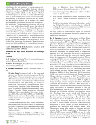 64
M AY 2 0 2 1
E V E N T U P D A T E
cal efficiency for old machines by using modern tech-
nologies. Mr. Anjani Prasad added that safe selection
of products and check on MSDS. OECD can be checked
for biodegradability. OECD can be checked whether
it will biodegrade on its own. In reality jet technology
leads to 2-5%/kg fiber loss which is not sustainable.
Solvent-based or acid-based processes are not benefi-
cial. Bio polishing process can be avoided. Mr. Yawar
Ali Shah added that brands are recycling 20-30% recy-
cled with fresh. This sustainable concept not only saves
energy costs and reduces landfill space. Upcycling of
garments has a lot of scopes. Mr. Anjani Prasad gave
an example of stripping or shredding waste for regen-
eration for Viscose, paper, nonwovens, nitrocellulose
for construction, etc. Yawar Ali Shah said that what is
a waste for one is considered as a resource by another
e.g., pomegranate rind considered as waste is a source
of dye. He gave an example of the extraction of Ethyl
alcohol from Sugarcane for sanitizer. Waste from any
source has utility and has to be renewed as a resource.
PANEL DISCUSSION 2: End of pipeline solutions and
waste management solutions
Moderator: Mr. Ajay Popat, President, Ion Exchange
(I) Ltd.
Panelists:
Dr. K. Ramesh, Tamilnadu Water Investment Company
Limited, Tirupur, Tamil Nadu.
Mr. Soren Robenhagen, Sales Director, Industrial Wa-
ter, Aquaporin, Denmark.
Dr. Jaideep Dudhbhate, Textile Consultant, Pune, In-
dia.
•	 Mr. Ajay Popat introduced each of the topics and
speakers and the topic of waste management. Textile
Waste Water- Current Limitations of conventional
effluent treatment processes. The discussion, there-
fore, focused on the New technologies / Drivers listed
here: Recovery of salts, dyes, energy and water, Au-
tomation & Digitalization, Remote Sensing, Moni-
toring Control, Optimize OPEX, Sustainable Treat-
ment Technologies, Biological processes with lower,
Energy Footprint, Sludge generation, Advanced
Oxidation, Electrocoagulation, Non-vortex cavita-
tion, PCO, Affordable ZLD- AMBC and OARO / FO.
Pollution and increased demand have made good
quality water-scarce and expensive due to stringent
discharge norms.
•	 ZLD is mandated in textile units having effluent dis-
chargemorethan25m3/day&alsoforalltextileunits
inclustersirrespectiveoftheirwastewaterdischarge
Textile units face the folloing limitations for ZLD
implementation :
•	 Capital expenditure of INR 8-9 crore /MLD exclud-
ing land cost Operating cost of approximately INR
225/m3
•	 Cost of Electricity from 3000-15000 kW/day
ZLD Increases the cost of production by 25-30 %
•	 Generation of quantum of hazardous solid waste & in-
crease in disposal costs
•	 High Carbon footprint with power consumption from
8-10 kW/m3, Thermal evaporators require 20-40 kW/
m3
•	 Inefficient functioning of Primary & Secondary involv-
ing Biological treatment units leading to choking &
scaling of membrane & evaporators which increases
expenditure due to repair/replacement.
Mr. Ajay shared the TERI Analysis Report and indicated
the technologies and drivers to resolve the limitations and
problems of the industry.
Dr. K. Ramesh presented a Case study on Waste Mixed
Salt minimization Technique in ZLD Process. The Waste
salt generation from RO brine Management system com-
prised of Mechanical Vapor Recompression (MVR) type
Evaporator, Multiple Effect Evaporator (MEE), and Agi-
tated Thin Film Dryer (ATFD). He spoke on the high waste
mixed salt generation due to crystallization of salt from
RO brine, generation and disposal issues of considerable
amounts of fly ash from boiler due to salt crystallization.
80% salt recovered from the wastewater can be reused
in the dyeing process. No fresh salt is required. The re-
maining salt (20%) is waste mixed salt with contaminants
and is being stored. He suggested the Treated brine Re-
use Technology to reduce waste mixed salt generation.
In another Case study, on Salt Separation and Purification
in ZLD Process using Membrane Technology. The improved
brine reuse technology with NF, Membrane Distillation
(MD) is based on Solar thermal energy for Zero Liquid
Discharge (ZLD) with Zero Waste Salt (ZWS) generation.
Solid waste reduction techniques and disposal methods.
Sludge reduction techniques in ZLD Process/Water recy-
cling Plants. Elimination of primary chemical treatment
and treating of combined wastewater (TDS < 10g/L) di-
rectly through Aerobic biological treatment (Extended
Aeration). For Hardness reduction, WAC resin can be
implemented instead of Lime-Soda Softening(LSS) treat-
ment. The quantity of Chemicals required to treat the
WAC’s sidestream waste is very minimal than the LSS.
Disposal and utilization methods were discussed where,
the Bio-sludge was stored, mixed with biomass bri-
quettes for burning in boilers. The Chemical sludge
for new plants, manufacturing of fly ash brick (from
the Captive Power Plant/Boiler) with the lime sludge
was proposed. Currently, Chemical sludge lime is be-
ing sent to nearby cement industries for Co-processing.
Integration of Solar Energy for brine management to
eliminate ash generation and disposal issues. Brine
Management using solar energy to eliminate ash gen-
eration from the boiler. Application of Membrane Dis-
tillation (MD) system instead of MEE and use of a solar
thermal system to generate hot water (at 90o
C) which
can be used as a heating medium instead of steam.
Advanced Oxidation Process (AOP) is a Sludge-less
 