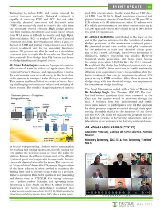 65
M AY 2 0 2 1
E V E N T U P D A T E
Technology, to reduce COD and Colour removal. In
current treatment methods, Biological treatment is
capable of removing COD and BOD but not color.
Generally, chemical treatment and Polymeric resin
(WBA) are extensively used to remove the color from
the secondary treated effluent. High sludge genera-
tion from chemical treatment and liquid waste stream
from WBA resin is difficult to handle and high Opex.
Electrooxidation (EO) to replace WBA and Chemical
treatment methods. Electrooxidation offers a good re-
duction in COD and Colour if implemented as a down-
stream treatment unit to the secondary treatment
system. EO process can also be used as a standalone
treatment unit to recycle the brine solution (Post hard-
ness removal). Zero-Sludge from EO Process and hence
no sludge handling and disposal issues.
Mr. Soren Robenhagen spoke on Aquaporin’s sustain-
able re-use of water in industrial applications. He in-
troduced Forward Osmosis and explained how it works.
Forward osmosis uses natural energy in the form of os-
motic pressure to transport water through a membrane.
This process enables efficient extraction of water, leav-
ing challenging contaminants behind and reducing ef-
fluent volume. The benefits of applying forward osmosis
ered (20x concentration). Stable water flux at 8-10 LMH,
>5 LMH from 90-95 %. Good membrane chemical and
physical tolerance. Another Case Study on FO post RO in
ZLD scheme with FO brine concentration. LD scheme with
FO, which pre-concentrates the brine concentration up to
150,000 ppm and reduces the volume by up to 90 % before
it is sent for evaporation.
Dr. Jaideep Dudhbhate contributed to the topic on the
end of the pipeline solutions for the reduction of wastes/
sludges generated in the wastewater treatment plants.
He presented several case studies and pilot treatments
for the reduction in color and chemical sludge quan-
tity to 0.5-1 ton/d. Although lime-ferrous treatment is
eliminated, tertiary treatment was needed. However
biological sludge generation still takes place (excess
bio sludge generation 0.25-0.35 Kg / Kg COD reduced).
He explained the sludge-less biological process with a re-
duction of 90-95%. Some solutions in textile wastewater
effluents were suggested tertiary decolorization after bio-
logical treatment. Low energy requirements–almost 50%
power saving in COD reduction. When there is excess bio
sludge along with less chemical sludge, less requirement
for downstream sludge handling.
The Panel Discussions ended with a Vote of Thanks by
Mr. Sandeep Singh, Hon. Trustee, SDC EC. The chat-
box had several questions that were answered in the
Chat and few queries would be answered through the
mail. A feedback form was administered and certifi-
cates were issued to participants and all the sponsors
for their generous support extended through their spon-
sorship. Heartfelt thanks to the Sponsors of this Event
and the SDC EC Team for making the program success-
ful. Looking forward to furthering interactions and col-
laborations in our endeavors for learning and enrichment.
-DR. VISHAKA ASHISH KARNAD (CTEXT.FTI)
Associate Professor, College of Home Science, Nirmala
Niketan
Honorary Secretary, SDC EC & Hon. Secretary “Textiles”
SIG TI
in textile wet-processing. Reduce water consumption
for washing and rinsing operations. Recycle rinsing wa-
ters within the wet-processing or reuse the water for
utilities. Reduce the effluent volume sent to the effluent
treatment plant and evaporator to save costs. Recover
chemicals (dyes/salts/metals) for reuse. The concentrat-
ed “draw solution” drives the FO process. Regeneration
of the draw solution is often needed to maintain the
driving force and to extract clean water as a product.
Water is recovered from both upstream wet processing
and downstream in ETP/ZLD. Cut energy consump-
tion - reduce carbon footprint and operating costs.
Presenting a Case Study on Wool & cotton dyehouse
wastewater, Mr. Soren Robenhagen explained that
water-saving and reuse allow for 6.7 EUR/m3 saving in
bleaching and dying operations. 95 % clean water recov-
 