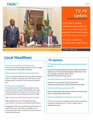 Issue	01	
	
TZ PE
Update
Monthly Publication
TZ PE Update is a monthly
publication providing updates and
news on the development of Private
equity and Venture capital industry
in Tanzania, and across the region
The Update is published by
Tanzania Venture Capital Network
DO YOU WANT TO GET A COPY? SUBSCRIBE BY SENDING US YOUR EMAIL ISSUE # 1, MAY 2016
AROUND THE REGION
Local	Headlines	
Done	Deal,	Oil	can	flow	through	Tanzania	
Tanzania	and	Uganda	signed	a	deal	for	world’s	longest	
heated	pipeline,	worth	USD	3.55	billion	
More	investments,	but	focus	remains	to	be	Dar	
Tanzania	registered	242	investment	projects	between	
2016-17,	valued	at	USD	2bn,	with	43%	remain	to	be	
foreign-based,	and	49%	of	all	investments	based	in	
Dar.	
TZ	renews	bid	on	Eurobond	
The	government	of	Tanzania	has	started	another	
process	to	issue	Eurobond	of	USD	700m	planned	to	
finance	infrastructure	projects	in	the	country.	The	
move	kick	starts	several	attempts	started	in	2008.	
High	Lending	rates	affecting	housing	in	Tanzania	
High	lending	rates	of	16-21%	affecting	house	
construction	in	Tanzania,	according	to	Central	Bank.		
Mortgage	to	GDP	ratio	remains	among	the	lowest	at	
0.45%,	with	more	than	70%	of	residents	in	the	
commercial	city	of	Dar	es	Salaam	continues	to	live	in	
informal	settlements	
PE	Updates	
3rd
	EAVCA	Annual	Private	Equity	conference	to	be	held	in	
Nairobi	
East	Africa	Private	Equity	and	Venture	capital	association	
will	host	the	3rd
	Annual	Private	Equity	Conference	on	the	
15th
June	2017	in	Nairobi,	Kenya.	(Visit	
http://2017conference.eavca.org)	
East	Africa	still	attracts	less	infrastructure	deal	value	
East	Africa	accounted	for	only	5%	of	total	PE	
infrastructure	deal	value	in	Africa	between	2011-2016	
Trade	sale	still	major	exit	route	for	PE	
Exits	to	trade	buyers	still	represent	the	most	common	exit	
route,	accounting	for	24%	of	exits	
PE	houses	holding	their	investments	much	longer	
PE	firms	increase	their	holding	period	of	their	investments	
in	portfolio	companies	for	7.5	years,	longer	than	in	
developed	markets		
	
 