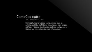 Conteúdo extra
intranet/tvcom
Um blog funcionará como complemento para as
notícias exibidas na TVCom. Nele, textos mais longos,
gráficos, vídeos e depoimentos poderão enriquecer os
tópicos que necessitem de mais informações.
 