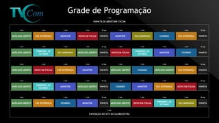 Grade de Programação
1 min 1 min 1 min 1 min 30 seg 1 min 1 min 1 min 1 min 30 seg
MERCADO ABERTO FAZ DIFERENÇA MONITOR NOVO EM FOLHA VINHETA MONITOR EM CAMPANHA CENÁRIO FAZ DIFERENÇA VINHETA
1 min 1 min 1 min 1 min 30 seg 1 min 1 min 1 min 1 min 30 seg
MERCADO ABERTO
PRIMEIRO, AS
ÚLTIMAS
EM CAMPANHA MERCADO ABERTO VINHETA NOVO EM FOLHA
PRIMEIRO, AS
ÚLTIMAS
MONITOR CENÁRIO VINHETA
1 min 1 min 1 min 1 min 30 seg 1 min 1 min 1 min 1 min 30 seg
MERCADO ABERTO NOVO EM FOLHA FAZ DIFERENÇA MONITOR VINHETA MERCADO ABERTO CENÁRIO MERCADO ABERTO FAZ DIFERENÇA VINHETA
1 min 1 min 1 min 1 min 30 seg 1 min 1 min 1 min 1 min 30 seg
MERCADO ABERTO
PRIMEIRO, AS
ÚLTIMAS
MONITOR MERCADO ABERTO VINHETA CENÁRIO MONITOR FAZ DIFERENÇA NOVO EM FOLHA VINHETA
1 min 1 min 1 min 1 min 30 seg 1 min 1 min 1 min 1 min 30 seg
MERCADO ABERTO FAZ DIFERENÇA CENÁRIO MONITOR VINHETA MERCADO ABERTO NOVO EM FOLHA
PRIMEIRO, AS
ÚLTIMAS
EM CAMPANHA VINHETA
1 min
VINHETA DE ABERTURA TVCOM
5 min
EXPOSIÇÃO DO SITE DO GLOBO/EXTRA
 