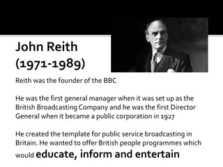 John Reith
(1971-1989)
Reith was the founder of the BBC
He was the first general manager when it was set up as the
British Broadcasting Company and he was the first Director
General when it became a public corporation in 1927
He created the template for public service broadcasting in
Britain. He wanted to offer British people programmes which
would educate, inform and entertain
 