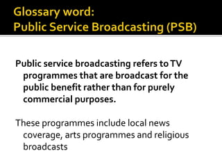 Public service broadcasting refers toTV
programmes that are broadcast for the
public benefit rather than for purely
commercial purposes.
These programmes include local news
coverage, arts programmes and religious
broadcasts
 