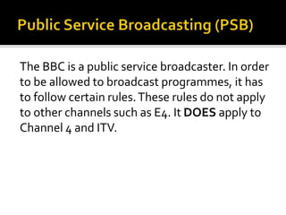 The BBC is a public service broadcaster. In order
to be allowed to broadcast programmes, it has
to follow certain rules.These rules do not apply
to other channels such as E4. It DOES apply to
Channel 4 and ITV.
 