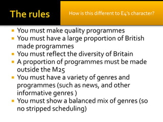  You must make quality programmes
 You must have a large proportion of British
made programmes
 You must reflect the diversity of Britain
 A proportion of programmes must be made
outside the M25
 You must have a variety of genres and
programmes (such as news, and other
informative genres )
 You must show a balanced mix of genres (so
no stripped scheduling)
How is this different to E4’s character?
 