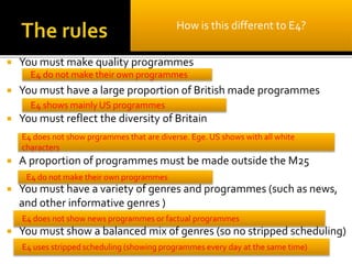  You must make quality programmes
 You must have a large proportion of British made programmes
 You must reflect the diversity of Britain
 A proportion of programmes must be made outside the M25
 You must have a variety of genres and programmes (such as news,
and other informative genres )
 You must show a balanced mix of genres (so no stripped scheduling)
How is this different to E4?
E4 do not make their own programmes
E4 shows mainly US programmes
E4 do not make their own programmes
E4 does not show prgrammes that are diverse. Ege. US shows with all white
characters
E4 does not show news programmes or factual programmes
E4 uses stripped scheduling (showing programmes every day at the same time)
 