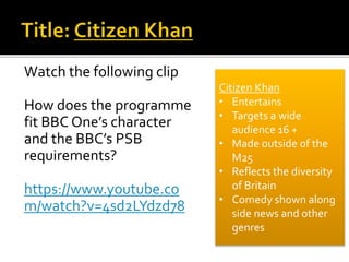 Watch the following clip
How does the programme
fit BBC One’s character
and the BBC’s PSB
requirements?
https://www.youtube.co
m/watch?v=4sd2LYdzd78
Citizen Khan
• Entertains
• Targets a wide
audience 16 +
• Made outside of the
M25
• Reflects the diversity
of Britain
• Comedy shown along
side news and other
genres
 
