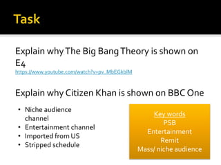 Explain whyThe Big BangTheory is shown on
E4
https://www.youtube.com/watch?v=pv_MbEGkblM
Explain why Citizen Khan is shown on BBC One
Key words
PSB
Entertainment
Remit
Mass/ niche audience
• Niche audience
channel
• Entertainment channel
• Imported from US
• Stripped schedule
 