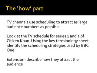 TV channels use scheduling to attract as large
audience numbers as possible.
Look at theTV schedule for series 1 and 2 of
Citizen Khan. Using the key terminology sheet,
identify the scheduling strategies used by BBC
One
Extension- describe how they attract the
audience
 