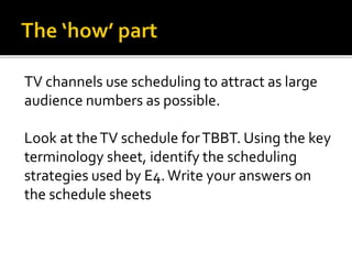 TV channels use scheduling to attract as large
audience numbers as possible.
Look at theTV schedule forTBBT. Using the key
terminology sheet, identify the scheduling
strategies used by E4.Write your answers on
the schedule sheets
 