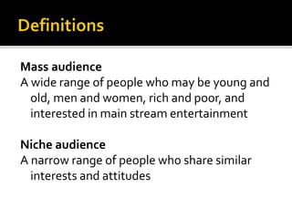 Mass audience
A wide range of people who may be young and
old, men and women, rich and poor, and
interested in main stream entertainment
Niche audience
A narrow range of people who share similar
interests and attitudes
 