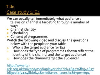 We can usually tell immediately what audience a
television channel is targeting through a number of
ways
 Channel identity
 Scheduling
 Content of programmes
Watch the following video and discuss the questions
below with the people on your table
1. Who is the target audience for E4?
2. How does the type of programmes shown reflect the
identity of the channel and the target audience?
3. How does the channel target the audience?
http://www.tv-
ark.org.uk/mivana/mediaplayer.php?id=589476fb541817
b89ecf4f21248bb641&media=e4_launch1&type=mp4
Title
Case study 1: E4
 