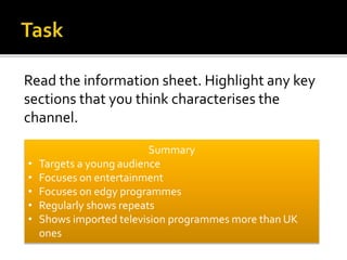 Read the information sheet. Highlight any key
sections that you think characterises the
channel.
Summary
• Targets a young audience
• Focuses on entertainment
• Focuses on edgy programmes
• Regularly shows repeats
• Shows imported television programmes more than UK
ones
 