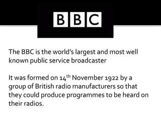 The BBC is the world’s largest and most well
known public service broadcaster
It was formed on 14th November 1922 by a
group of British radio manufacturers so that
they could produce programmes to be heard on
their radios.
 