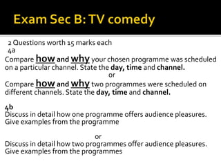 2 Questions worth 15 marks each
4a
Compare how and why your chosen programme was scheduled
on a particular channel. State the day, time and channel.
or
Compare how and why two programmes were scheduled on
different channels. State the day, time and channel.
4b
Discuss in detail how one programme offers audience pleasures.
Give examples from the programme
or
Discuss in detail how two programmes offer audience pleasures.
Give examples from the programmes
 
