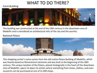 WHAT TO DO THERE? 
Carré Building 
This building was constructed at the end of the 19th century in the downtown area of 
Medellín and is considered an architectural relic of the city and the country. 
National Palace 
This shopping center’s name comes from the old Justice Palace Building of Medellín, which 
was heavily based on Romanticism elements and was built at the beginning of the 20th 
century. The unique location of the Palace, placed strategically in the heart of the downtown 
area of Medellín, opens its doors to visitors where everything from shoes, clothes, and even 
souvenirs can be purchased at one of its 400 shops. 
 