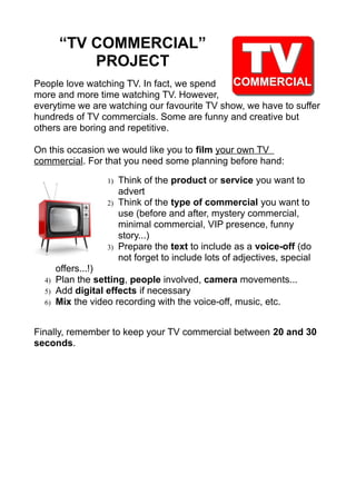 “TV COMMERCIAL”
PROJECT
People love watching TV. In fact, we spend
more and more time watching TV. However,
everytime we are watching our favourite TV show, we have to suffer
hundreds of TV commercials. Some are funny and creative but
others are boring and repetitive.
On this occasion we would like you to film your own TV
commercial. For that you need some planning before hand:
1)
2)

3)

4)
5)
6)

Think of the product or service you want to
advert
Think of the type of commercial you want to
use (before and after, mystery commercial,
minimal commercial, VIP presence, funny
story...)
Prepare the text to include as a voice-off (do
not forget to include lots of adjectives, special

offers...!)
Plan the setting, people involved, camera movements...
Add digital effects if necessary
Mix the video recording with the voice-off, music, etc.

Finally, remember to keep your TV commercial between 20 and 30
seconds.

 