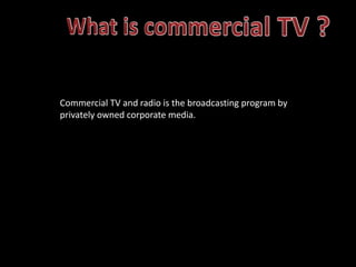 Commercial TV and radio is the broadcasting program by
privately owned corporate media.

 