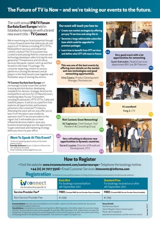 the future of tv is now – and we’re taking our events to the future.

The sixth annual ip&tv forum
eurAsia east europe held in                                     our event will teach you how to:
Istanbul is moving on with a brand                             ¸ create new market strategies by oﬀering
new event title – tv connect.                                      pre-pay tv services and using this to

We’re maximising our brand potential through
                                                               ¸ Generate a large addressable subscriber
a future forward name that addresses all cool                      base which could be upgraded to
aspects of TV delivery including IPTV, OTTtv,                      premium packages
Multiplatform services and interactive
                                                               ¸ learn how to beneﬁt from ott services
content creation! The TV ecosystem has
created a level playing ﬁeld for creatives and
technology developers alike to bring the next
                                                                   and deﬁne what ott will mean in future
                                                                                                                               “          very good event with a lot
                                                                                                                                         opportunities for networking
generation TV experience and introduce
services like pause, rewind, catch up and fast
forward in the linear TV package. The
consumer expecting content on various
                                                             “     this was one of the best events by
                                                                  oﬀering more details on the market
                                                                                                                                      Sanin Kahvedzic, Head of services
                                                                                                                                      department BH Line, BH Telecom
                                                                                                                                                                                                          “
platforms is driving the demand, and all                            and new technologies and good
players in this ﬁeld should come together and                          networking opportunities.
ﬁnd beer ways of sharing the returns.                             Irina Cazacu, Product Development
tv connect eurAsia east europe will
                                                                          Manager, Romtelecom
                                                                                                                       “
increasingly include issues like content
licensing and distribution, developing
standards for devices, strategic direction for
multiplatform services for CE Manufacturers,
marketing ideas for pay TV providers
including broadcasters, IPTV, OTTtv, Cable and


                                                                                                                               “
Satellite players. It will act as a platform that
explores all opportunities and business
                                                                                                                                                     it's excellent!
potential in the connected TV industry.
Aending the event will not only oﬀer you to                                                                                                          Feng Ji, ZTE
                                                                                                                                                                                                          “
learn from the latest case studies by
operators and TV service providers in the
region, but it will enable you to meet
inﬂuential decision makers, raise your
                                                             “      rich content; Great networking!

business brand and give you the opportunity
                                                                    Ali Saghaeian, Chief Analyst, Teyf
to gain solid leads and marketing strategy
                                                                      Research & Consulting Group
                                                                                                                         “
when you return to your oﬃce.


  Want to speak At this event?
  To discuss speaking opportunities at this event,
                                                             “      very refreshing to discover new
                                                                  opportunities in dynamic countries.
  please contact:
  Kamelija stefanova Senior Conference Researcher                Gerard Loupias, Director of Broadcast                 “
  Tel: +44 (0) 20 7017 5079                                               Development, DTS
  Email: kamelija.stefanova@informa.com




                                                                       how to register
            • Visit the website: www.tvconnectevent.com/easterneurope • Telephone the bookings hotline:
                       +44 (0) 20 7017 5506 • Email Customer Services: itmevents@informa.com
                     registration                      For full terms and conditions please visit hp://easterneurope.tvconnectevent.com/termsandconditions

                                                                early Bird                                                   standard price
                                                                For bookings received before                                 For bookings received on or aer
                                                                4th September 2012                                           4th September 2012
      service provider fee*                                     free (*limited free service provider places Available)       free (*limited free service provider places Available)

      Non-Service Provider Fee                                  €1,499                                                       €1,799

    Accommodation: the cost of accommodation is not included – please visit the event website for discounted             venue details
                                                                                                                                                                                      Event Code: I5KOV




    accommodation options and prices.                                                                                    The Marmara Taksim
    cancellations: Cancellations received in writing before 28th September 2012 will be subject to a service charge
                                                                                                                         Taksim Meydani Taksim Istanbul 34437
    of €200. The full conference fees remain payable on and aer 28th September 2012. Substitutions are welcome
    at any time. It may be necessary for reasons beyond the control of the organiser to alter the content and timing     Phone +90 212 334 83 00
    of the programme or the identity of the speakers. This contract is subject to English Law.                           www.themarmarahotels.com/the-marmara-taksim
 