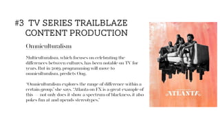 Omniculturalism
Multiculturalism, which focuses on celebrating the
diﬀerences between cultures, has been notable on TV for
years. But in 2019, programming will move to
omniculturalism, predicts Ong.
“Omniculturalism explores the range of diﬀerence within a
certain group,”she says. “Atlanta on FX is a great example of
this — not only does it show a spectrum of blackness, it also
pokes fun at and upends stereotypes.”
#3 tv series trailblaze
content production
 