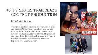 Even More Reboots
This trend has been ongoing for years, and it won’t
end in 2019. Networks are reaching way back in
their archives for new takes on old shows. New
versions of Charmed, Murphy Brown, Magnum, P.I.
and more bowed in 2018, and so many more are in
the works for next year, including Northern
Exposure and Lizzie McGuire.
#3 tv series trailblaze
content production
 