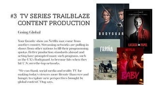 Going Global
Your favorite show on Netﬂix may come from
another country. Streaming networks are pulling in
shows from other nations to ﬁll their programming
quotas. Better production standards abroad and
acting have prompted many such programs, such
as the UK’s Bodyguard, to become hits when they
hit U.S. over-the-top networks.
“We can thank social media and reality TV for
making today’s viewers more literate than ever and
hungry to explore new perspectives brought by
global content,”Ong says.
#3 tv series trailblaze
content production
 