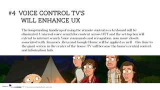 The longstanding handicap of using the remote control as a keyboard will be
eliminated. Universal voice search for content across OTT and the set-top box will
extend to internet search. Voice commands and recognition, now more closely
associated with Amazon’s Alexa and Google Home, will be applied as well—this time to
the giant screen in the center of the house. TV will become the home’s central content
and information hub.
#4 voice control tv’s
will enhance ux
Source: TV & Entertainment Flagship Report 2018/2019
 