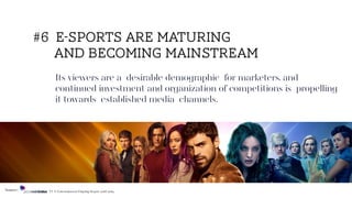Its viewers are a desirable demographic for marketers, and
continued investment and organization of competitions is propelling
it towards established media channels.
#6 e-Sports are maturing
and becoming mainstream
Source: TV & Entertainment Flagship Report 2018/2019
 