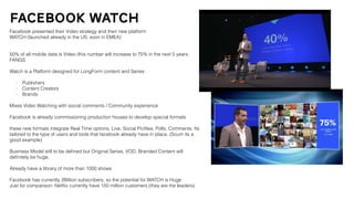 facebook watch
Facebook presented their Video strategy and their new platform
WATCH (launched already in the US, soon in EMEA)
50% of all mobile data is Video /this number will increase to 75% in the next 5 years.
FANGS
Watch is a Platform designed for LongForm content and Series:
- Publishers
- Content Creators
- Brands
Mixes Video Watching with social comments / Community experience
Facebook is already commissioning production houses to develop special formats
these new formats integrate Real Time options, Live, Social Proﬁles, Polls, Comments. Its
tailored to the type of users and tools that facebook already have in place. (Scum its a
good example)
Business Model still to be deﬁned but Original Series, VOD, Branded Content will
deﬁnitely be huge.
Already have a library of more than 1000 shows
Facebook has currently 2Billion subscribers, so the potential for WATCH is Huge
Just for comparison: Netﬂix currently have 150 million customers (they are the leaders)
 
