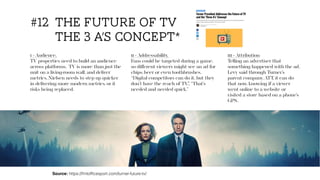 Source: https://frntofﬁcesport.com/turner-future-tv/
#12 the future of tv
the 3 a’s concept*
1 - Audience.
TV properties need to build an audience
across platforms. TV is more than just the
unit on a living-room wall, and deliver
metrics. Nielsen needs to step up quicker
in delivering more modern metrics, or it
risks being replaced.
111 - Attribution
Telling an advertiser that
something happened with the ad.
Levy said through Turner’s
parent company, ATT, it can do
that now, knowing if a viewer
went online to a website or
visited a store based on a phone’s
GPS.
11 - Addressability.
Fans could be targeted during a game,
so diﬀerent viewers might see an ad for
chips, beer or even toothbrushes.
“Digital competitors can do it, but they
don’t have the reach of TV,”. “That’s
needed and needed quick.”
 
