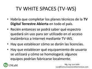 Mg. Ing. Luis Valle
Luis@ComunicacionesElectronicas.com
TV WHITE SPACES (TV-WS)
• Habría que completar los planes técnicos de la TV
Digital Terrestre Abierta en todo el país.
• Recién entonces se podrá saber qué espectro
quedará sin uso para ser utilizado en el acceso
inalámbrico a Internet mediante TV-WS.
• Hay que establecer cómo se darán las licencias.
• Hay que establecer qué equipamiento de usuario
se utilizará y cómo se homologará: algunos
equipos podrían fabricarse localmente.
 
